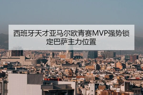西班牙天才亚马尔欧青赛MVP强势锁定巴萨主力位置