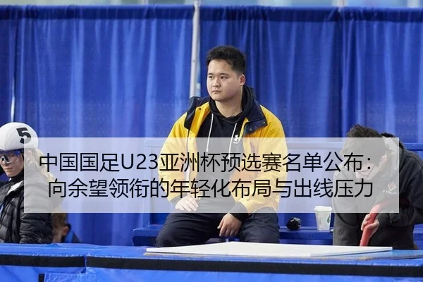 中国国足U23亚洲杯预选赛名单公布：向余望领衔的年轻化布局与出线压力